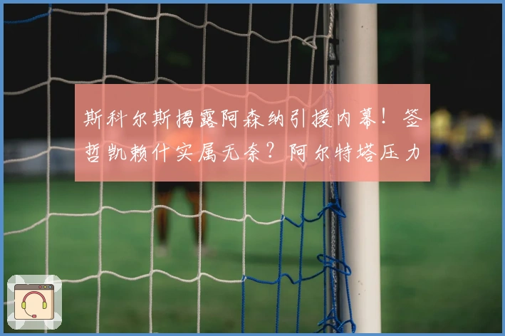 斯科尔斯揭露阿森纳引援内幕！签哲凯赖什实属无奈？阿尔特塔压力山大