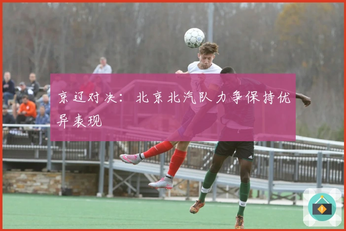 京辽对决：北京北汽队力争保持优异表现