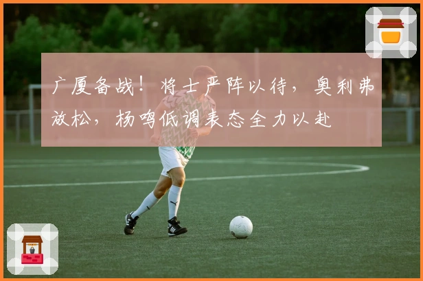 广厦备战!将士严阵以待,奥利弗放松,杨鸣低调表态全力以赴