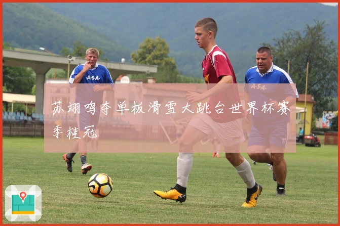 苏翊鸣夺单板滑雪大跳台世界杯赛季桂冠