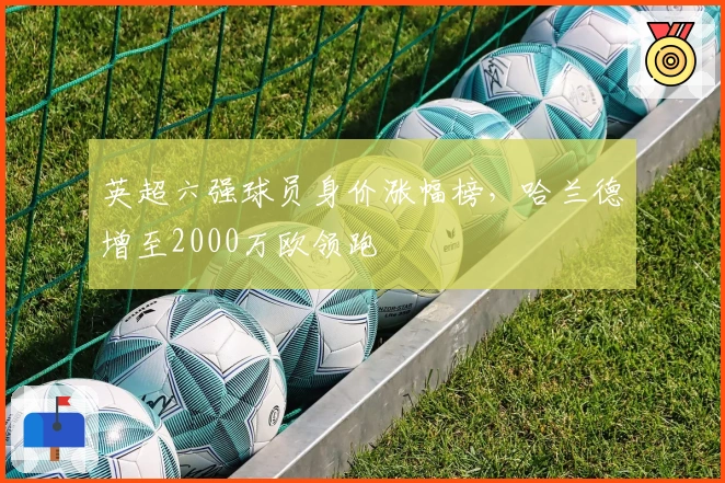 英超六强球员身价涨幅榜，哈兰德增至2000万欧领跑