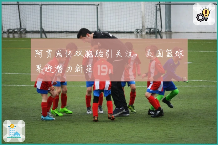 阿贾或怀双胞胎引关注,美国篮球界迎潜力新星